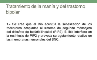 Tratamiento de la manía y del trastorno
bipolar
1.- Se cree que el litio acentúa la señalización de los
receptores acoplados al sistema de segundo mensajero
del difosfato de fosfatidilinositol (PIP2). El litio interfiere en
la resíntesis de PIP2 y provoca su agotamiento relativo en
las membranas neuronales del SNC.
 