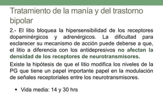 Tratamiento de la manía y del trastorno
bipolar
2.- El litio bloquea la hipersensibilidad de los receptores
dopaminérgicos y adrenérgicos. La dificultad para
esclarecer su mecanismo de acción puede deberse a que,
el litio a diferencia con los antidepresivos no afectan la
densidad de los receptores de neurotransmisores.
Existe la hipótesis de que el litio modifica los niveles de la
PG que tiene un papel importante papel en la modulación
de señales receptoriales entre los neurotransmisores.
 Vida media: 14 y 30 hrs
 