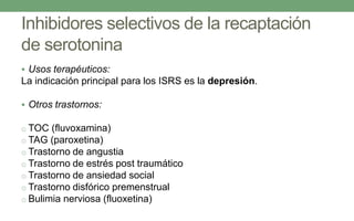 Inhibidores selectivos de la recaptación
de serotonina
 Usos terapéuticos:
La indicación principal para los ISRS es la depresión.
 Otros trastornos:
o TOC (fluvoxamina)
o TAG (paroxetina)
o Trastorno de angustia
o Trastorno de estrés post traumático
o Trastorno de ansiedad social
o Trastorno disfórico premenstrual
o Bulimia nerviosa (fluoxetina)
 