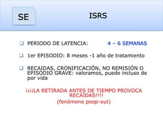 ISRSSE
q  PERIODO DE LATENCIA: 4 – 6 SEMANAS
q  1er EPISODIO: 8 meses -1 año de tratamiento
q  RECAIDAS, CRONIFICACIÓN, NO REMISIÓN O
EPISODIO GRAVE: valoramos, puede incluso de
por vida
¡¡¡¡LA RETIRADA ANTES DE TIEMPO PROVOCA
RECAIDAS!!!!
(fenómeno poop-out)
 