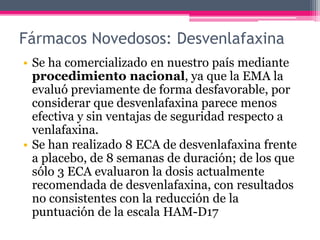 Fármacos Novedosos: Desvenlafaxina
• Se ha comercializado en nuestro país mediante
procedimiento nacional, ya que la EMA la
evaluó previamente de forma desfavorable, por
considerar que desvenlafaxina parece menos
efectiva y sin ventajas de seguridad respecto a
venlafaxina.
• Se han realizado 8 ECA de desvenlafaxina frente
a placebo, de 8 semanas de duración; de los que
sólo 3 ECA evaluaron la dosis actualmente
recomendada de desvenlafaxina, con resultados
no consistentes con la reducción de la
puntuación de la escala HAM-D17
 