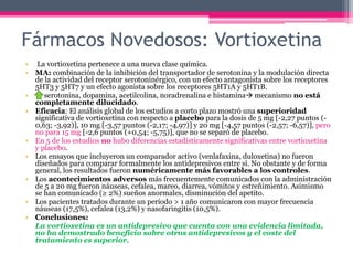 Fármacos Novedosos: Vortioxetina
• La vortioxetina pertenece a una nueva clase química.
• MA: combinación de la inhibición del transportador de serotonina y la modulación directa
de la actividad del receptor serotoninérgico, con un efecto antagonista sobre los receptores
5HT3 y 5HT7 y un efecto agonista sobre los receptores 5HT1A y 5HT1B.
• serotonina, dopamina, acetilcolina, noradrenalina e histamina mecanismo no está
completamente dilucidado.
• Eficacia: El análisis global de los estudios a corto plazo mostró una superioridad
significativa de vortioxetina con respecto a placebo para la dosis de 5 mg [-2,27 puntos (-
0,63; -3,92)], 10 mg [-3,57 puntos (-2,17; -4,97)] y 20 mg [-4,57 puntos (-2,57; -6,57)], pero
no para 15 mg [-2,6 puntos (+0,54; -5,75)], que no se separó de placebo.
• En 5 de los estudios no hubo diferencias estadísticamente significativas entre vortioxetina
y placebo.
• Los ensayos que incluyeron un comparador activo (venlafaxina, duloxetina) no fueron
diseñados para comparar formalmente los antidepresivos entre sí. No obstante y de forma
general, los resultados fueron numéricamente más favorables a los controles.
• Los acontecimientos adversos más frecuentemente comunicados con la administración
de 5 a 20 mg fueron náuseas, cefalea, mareo, diarrea, vómitos y estreñimiento. Asimismo
se han comunicado (≥ 2%) sueños anormales, disminución del apetito.
• Los pacientes tratados durante un período > 1 año comunicaron con mayor frecuencia
náuseas (17,5%), cefalea (13,2%) y nasofaringitis (10,5%).
• Conclusiones:
La vortioxetina es un antidepresivo que cuenta con una evidencia limitada,
no ha demostrado beneficio sobre otros antidepresivos y el coste del
tratamiento es superior.
 