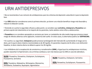 • No se recomienda el uso rutinario de antidepresivos para los síntomas de depresión subumbral ni para la depresión
leve.
• Los ISRS deberían considerarse como la primera elección, ya tienen una relación beneficio-riesgo más favorable y
reducen la ideación suicida.
• Teniendo en cuenta la seguridad, eficacia y adecuación, se considera que sertralina, citalopram y fluoxetina son
primera opción de tratamiento en la mayoría de los pacientes, tanto adultos como niños y adolescentes.
• Fluoxetina no se considera apropiado en ancianos por tener un metabolito de vida media larga que provoca mayor
riesgo de efectos adversos como agitación, trastornos del sueño. En estos casos, la alternativa podría ser SERTRALINA.
• En cuanto a su seguridad, citalopram puede provocar prolongación del intervalo QT, aumentando el riesgo con la
dosis, por lo que la dosis máxima recomendada es de 40 mg/día. En pacientes mayores de 65 años o con disfunción
hepática, la dosis máxima diaria no deberá superar los 20 mg/día.
• Los inhibidores de la recaptacción de serotonina y noradrenalina (ISRN), al igual que los antidepresivos tricíclicos,
pueden exacerbar la hipertensión y las arritmias cardíacas y son más tóxicos que los ISRS en caso de sobredosis.
NUM: Fluoxetina, Paroxetina, Citalopram, Escitalopram,
Fluvoxamina, Sertralina
DEN: Trazodona, Reboxetina, Mirtazapina, Mianserina,
Venlafaxina, Duloxetina, Bupropion, Agomelatina
NUM: Fluoxetina, Citalopram, Sertralina
DEN: Paroxetina, Escitalopram, Fluvoxamina
URM ANTIDEPRESIVOS
 