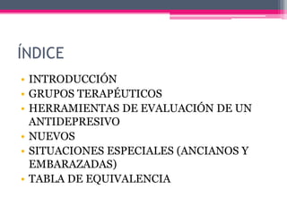 ÍNDICE
• INTRODUCCIÓN
• GRUPOS TERAPÉUTICOS
• HERRAMIENTAS DE EVALUACIÓN DE UN
ANTIDEPRESIVO
• NUEVOS
• SITUACIONES ESPECIALES (ANCIANOS Y
EMBARAZADAS)
• TABLA DE EQUIVALENCIA
 