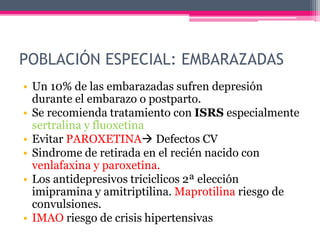 POBLACIÓN ESPECIAL: EMBARAZADAS
• Un 10% de las embarazadas sufren depresión
durante el embarazo o postparto.
• Se recomienda tratamiento con ISRS especialmente
sertralina y fluoxetina
• Evitar PAROXETINA Defectos CV
• Sindrome de retirada en el recién nacido con
venlafaxina y paroxetina.
• Los antidepresivos triciclicos 2ª elección
imipramina y amitriptilina. Maprotilina riesgo de
convulsiones.
• IMAO riesgo de crisis hipertensivas
 