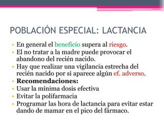 POBLACIÓN ESPECIAL: LACTANCIA
• En general el beneficio supera al riesgo.
• El no tratar a la madre puede provocar el
abandono del recién nacido.
• Hay que realizar una vigilancia estrecha del
recién nacido por si aparece algún ef. adverso.
• Recomendaciones:
• Usar la mínima dosis efectiva
• Evitar la polifarmacia
• Programar las hora de lactancia para evitar estar
dando de mamar en el pico del fármaco.
 