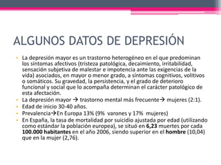 ALGUNOS DATOS DE DEPRESIÓN
• La depresión mayor es un trastorno heterogéneo en el que predominan
los síntomas afectivos (tristeza patológica, decaimiento, irritabilidad,
sensación subjetiva de malestar e impotencia ante las exigencias de la
vida) asociados, en mayor o menor grado, a síntomas cognitivos, volitivos
o somáticos. Su gravedad, la persistencia, y el grado de deterioro
funcional y social que lo acompaña determinan el carácter patológico de
esta afectación.
• La depresión mayor  trastorno mental más frecuente mujeres (2:1).
• Edad de inicio 30-40 años.
• PrevalenciaEn Europa 13% (9% varones y 17% mujeres)
• En España, la tasa de mortalidad por suicidio ajustada por edad (utilizando
como estándar la población europea), se situó en 6,23 muertes por cada
100.000 habitantes en el año 2006, siendo superior en el hombre (10,04)
que en la mujer (2,76).
 