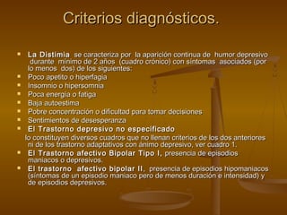 Criterios diagnósticos.

    La Distimia se caracteriza por la aparición continua de humor depresivo
      durante mínimo de 2 años (cuadro crónico) con síntomas asociados (por
     lo menos dos) de los siguientes:
    Poco apetito o hiperfagia
    Insomnio o hipersomnia
    Poca energía o fatiga
    Baja autoestima
    Pobre concentración o dificultad para tomar decisiones
    Sentimientos de desesperanza
    El Trastorno depresivo no especificado
    lo constituyen diversos cuadros que no llenan criterios de los dos anteriores
     ni de los trastorno adaptativos con ánimo depresivo, ver cuadro 1.
    El Trastorno afectivo Bipolar Tipo I, presencia de episodios
     maniacos o depresivos.
    El trastorno afectivo bipolar II , presencia de episodios hipomaniacos
     (síntomas de un episodio maniaco pero de menos duración e intensidad) y
     de episodios depresivos.
 