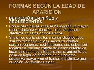 FORMAS SEGÚN LA EDAD DE
           APARICIÓN
   DEPRESIÓN EN NIÑOS y
    ADOLESCENTES
   Con el paso de los años se ha logrado un mayor
    reconocimiento y atención a los trastornos
    afectivos en estos grupos etarios.
   Si bien es cierto que los criterios diagnósticos
    son los mismos que los usados en adultos
    existen pequeñas modificaciones que deben ser
    tenidas en cuenta: estado de ánimo irritable en
    lugar de deprimido y fracasos en el aumento de
    peso en lugar de pérdidas en el trastorno
    depresivo mayor y en el trastorno distímico una
    duración de mínimo un año.
 