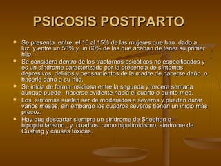 PSICOSIS POSTPARTO
   Se presenta entre el 10 al 15% de las mujeres que han dado a
    luz, y entre un 50% y un 60% de las que acaban de tener su primer
    hijo.
   Se considera dentro de los trastornos psicóticos no especificados y
    es un síndrome caracterizado por la presencia de síntomas
    depresivos, delirios y pensamientos de la madre de hacerse daño o
    hacerle daño a su hijo.
   Se inicia de forma insidiosa entre la segunda y tercera semana
    aunque puede hacerse evidente hacia el cuarto o quinto mes.
   Los síntomas suelen ser de moderados a severos y pueden durar
    varios meses, sin embargo los cuadros severos tienen un inicio más
    precoz.
   Hay que descartar siempre un síndrome de Sheehan o
    hipopituitarismo., y cuadros como hipotiroidismo, síndrome de
    Cushing y causas toxicas.
 