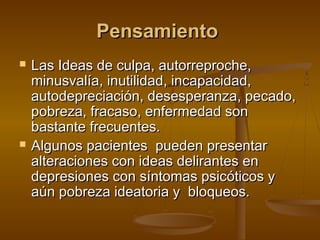 Pensamiento
   Las Ideas de culpa, autorreproche,
    minusvalía, inutilidad, incapacidad,
    autodepreciación, desesperanza, pecado,
    pobreza, fracaso, enfermedad son
    bastante frecuentes.
   Algunos pacientes pueden presentar
    alteraciones con ideas delirantes en
    depresiones con síntomas psicóticos y
    aún pobreza ideatoria y bloqueos.
 