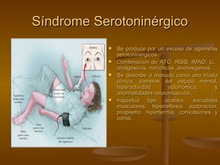 Síndrome Serotoninérgico
              Se produce por un exceso de agonistas
               serotoninérgicos.
              Combinación de ATC, IRSS, IMAO, Li,
               analgésicos, narcóticos ,anorexigenos.  
              Se describe a menudo como una tríada
               clínica: cambios del estado mental,
               hiperactividad       autonómica,         y
               anormalidades neuromuscular,
              Inquietud tipo acatisia, sacudidas
               musculares, hiperreflexia, sudoración,
               priapismo, hipertermia, convulsiones y
               coma. 
 