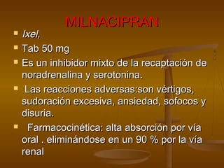 MILNACIPRAN
   Ixel,
   Tab 50 mg
   Es un inhibidor mixto de la recaptación de
    noradrenalina y serotonina.
    Las reacciones adversas:son vértigos,
    sudoración excesiva, ansiedad, sofocos y
    disuria.
     Farmacocinética: alta absorción por vía
    oral . eliminándose en un 90 % por la vía
    renal
 