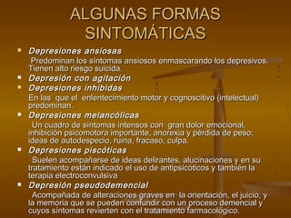 ALGUNAS FORMAS
                SINTOMÁTICAS
   Depresiones ansiosas
     Predominan los síntomas ansiosos enmascarando los depresivos.
    Tienen alto riesgo suicida.
   Depresión con agitación
   Depresiones inhibidas
    En las que el enlentecimiento motor y cognoscitivo (intelectual)
    predominan.
   Depresiones melancólicas
      Un cuadro de síntomas intensos con gran dolor emocional,
    inhibición psicomotora importante, anorexia y pérdida de peso;
    ideas de autodespecio, ruina, fracaso, culpa.
   Depresiones piscóticas
      Suelen acompañarse de ideas delirantes, alucinaciones y en su
    tratamiento están indicado el uso de antipsicóticos y también la
    terapia electroconvulsiva
   Depresión pseudodemencial
      Acompañada de alteraciones graves en la orientación, el juicio, y
    la memoria que se pueden confundir con un proceso demencial y
    cuyos síntomas revierten con el tratamiento farmacológico.
 