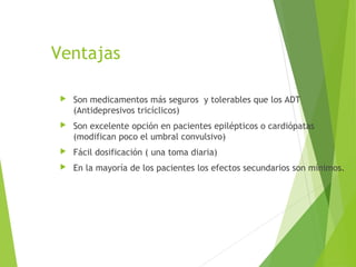Ventajas
 Son medicamentos más seguros y tolerables que los ADT
(Antidepresivos tricíclicos)
 Son excelente opción en pacientes epilépticos o cardiópatas
(modifican poco el umbral convulsivo)
 Fácil dosificación ( una toma diaria)
 En la mayoría de los pacientes los efectos secundarios son mínimos.
 