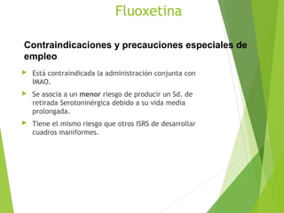 Fluoxetina
 Está contraindicada la administración conjunta con
IMAO.
 Se asocia a un menor riesgo de producir un Sd. de
retirada Serotoninérgica debido a su vida media
prolongada.
 Tiene el mismo riesgo que otros ISRS de desarrollar
cuadros maniformes.
Contraindicaciones y precauciones especiales de
empleo
 