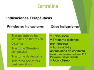 Sertralina
 Tratamiento de los
síntomas de Depresión
 Distimia
 Trastorno Obsesivo-
compulsivo
 Trastorno de Angustia
 Trastorno por estrés
postraumático
Indicaciones Terapéuticas
Principales indicaciones
• Fobia social
• Trastorno disfórico
premenstrual
• Agresividad y
alteraciones de conducta
(en el contexto de un autismo, Enf.
Parkinson, retraso mental)
• Alcoholismo
Otras indicaciones
 