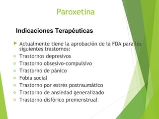 Paroxetina
 Actualmente tiene la aprobación de la FDA para los
siguientes trastornos:
o Trastornos depresivos
o Trastorno obsesivo-compulsivo
o Trastorno de pánico
o Fobia social
o Trastorno por estrés postraumático
o Trastorno de ansiedad generalizado
o Trastorno disfórico premenstrual
Indicaciones Terapéuticas
 
