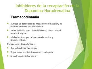  Aunque se desconoce su mecanismo de acción, es
distinto de otros antidepresivos.
 Se ha definido com IRND (NE/Dopa) sin actividad
serotoninérgica.
 Inhibe los transportadores de dopamina y
Noradrenalina.
Indicaciones terapéuticas:
 Episodio depresivo mayor
 Depresión en el trastorno afectivo bipolar
 Abandono del tabaquismo
Inhibidores de la recaptación de la
Dopamina-Noradrenalina
Farmacodinamia
 