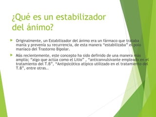 ¿Qué es un estabilizador
del ánimo?
 Originalmente, un Estabilizador del ánimo era un fármaco que trataba
manía y prevenía su recurrencia, de esta manera “estabilizaba” el polo
maníaco del Trastorno Bipolar.
 Más recientemente, este concepto ha sido definido de una manera más
amplia; “algo que actúa como el Litio” , “anticonvulsivante empleado en el
tratamiento del T.B”, “Antipsicótico atípico utilizado en el tratamiento del
T.B”, entre otras..
 