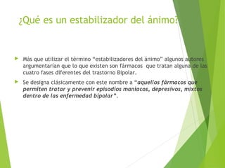 ¿Qué es un estabilizador del ánimo?
 Más que utilizar el término “estabilizadores del ánimo” algunos autores
argumentarían que lo que existen son fármacos que tratan alguna de las
cuatro fases diferentes del trastorno Bipolar.
 Se designa clásicamente con este nombre a “aquellos fármacos que
permiten tratar y prevenir episodios maniacos, depresivos, mixtos
dentro de las enfermedad bipolar”.
 