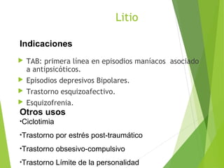 Litio
 TAB: primera línea en episodios maníacos asociado
a antipsicóticos.
 Episodios depresivos Bipolares.
 Trastorno esquizoafectivo.
 Esquizofrenia.
Indicaciones
Otros usos
•Ciclotimia
•Trastorno por estrés post-traumático
•Trastorno obsesivo-compulsivo
•Trastorno Límite de la personalidad
 