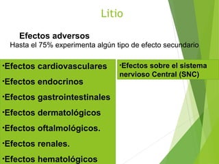 Litio
Efectos adversos
Hasta el 75% experimenta algún tipo de efecto secundario
•Efectos cardiovasculares
•Efectos endocrinos
•Efectos gastrointestinales
•Efectos dermatológicos
•Efectos oftalmológicos.
•Efectos renales.
•Efectos hematológicos
•Efectos sobre el sistema
nervioso Central (SNC)
 
