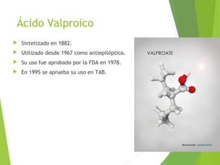 Ácido Valproico
 Sintetizado en 1882.
 Utilizado desde 1967 como antiepiléptico.
 Su uso fue aprobado por la FDA en 1978.
 En 1995 se aprueba su uso en TAB.
 