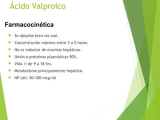 Ácido Valproico
 Se absorbe bien vía oral.
 Concentración máxima entre 3 a 5 horas.
 No es inductor de enzimas hepáticas.
 Unión a proteínas plasmáticas 90%.
 Vida ½ de 9 a 18 hrs.
 Metabolismo principalmente hepático.
 NP útil: 50-100 mcg/ml
Farmacocinética
 
