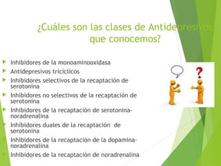 ¿Cuáles son las clases de Antidepresivos
que conocemos?
 Inhibidores de la monoaminooxidasa
 Antidepresivos tricíclicos
 Inhibidores selectivos de la recaptación de
serotonina
 Inhibidores no selectivos de la recaptación de
serotonina
 Inhibidores de la recaptación de serotonina-
noradrenalina
 Inhibidores duales de la recaptación de
serotonina
 Inhibidores de la recaptación de la dopamina-
noradrenalina
 Inhibidores de la recaptación de noradrenalina
 