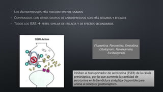 -
-
-
Fluoxetina, Paroxetina, Sertralina,
Citalopram, Fluvoxamina,
Escitalopram
Inhiben al transportador de serotonina (TSER) de la célula
presináptica, por lo que aumenta la cantidad de
serotonina en la hendidura sináptica disponible para
unirse al receptor postsináptico.
 