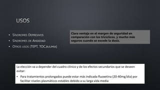 •
•
•
Clara ventaja en el margen de seguridad en
comparación con los tricíclicos, y mucho más
seguros cuando se excede la dosis.
La elección va a depender del cuadro clínico y de los efectos secundarios que se deseen
evitar:
• Para tratamientos prolongados puede estar más indicada fluoxetina (20-40mg/dia) por
facilitar niveles plasmáticos estables debido a su larga vida media
 