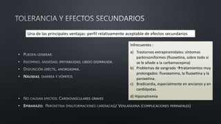 •
•
•
•
•
•
Una de las principales ventajas: perfil relativamente aceptable de efectos secundarios
Infrecuentes :
a) Trastornos extrapiramidales: síntomas
parkinsoniformes (fluoxetina, sobre todo si
se le añade a la carbamacepina)
b) Problemas de sangrado tratamientos muy
prolongados: fluvoxamina, la fluoxetina y la
paroxetina.
c) Bradicardia, especialmente en ancianos y en
cardiópatas.
d) Hiponatremia
 