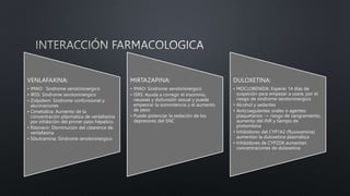VENLAFAXINA:
• IMAO: Sindrome serotoninergico
• IRSS: Sindrome serotoninergico
• Zolpidem: Sindrome confunsional y
alucinaciones
• Cimetidina: Aumento de la
concentración plásmatica de venlafaxina
por inhibición del primer paso hépatico.
• Ritonavir: Disminución del clearence de
venlafaxina
• Sibutramina: Sindrome serotoninergico
MIRTAZAPINA:
• IMAO: Sindrome serotoninergico
• ISRS: Ayuda a corregir el insomnio,
nauseas y disfunsión sexual y puede
empeorar la somnolencia y el aumento
de peso
• Puede potenciar la sedación de los
depresores del SNC
DULOXETINA:
• MOCLOBENIDA: Esperar 14 días de
suspeción para empezar a usare, por el
riesgo de síndrome serotoninergico
• Alcohol y sedantes
• Anticoagulantes orales o agentes
plaquetarios -> riesgo de sangramiento,
aumento del INR y tiempo de
protombina
• Inhibidores del CYP1A2 (fluvoxamina)
aumentan la duloxetina plasmática
• Inhibidores de CYP2D6 aumentan
concentraciones de duloxetina
 