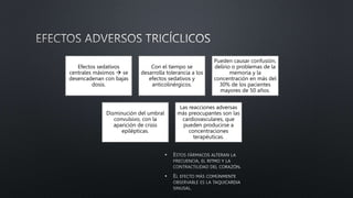 •
•
Efectos sedativos
centrales máximos  se
desencadenan con bajas
dosis.
Con el tiempo se
desarrolla tolerancia a los
efectos sedativos y
anticolinérgicos.
Pueden causar confusión,
delirio o problemas de la
memoria y la
concentración en más del
30% de los pacientes
mayores de 50 años.
Disminución del umbral
convulsivo, con la
aparición de crisis
epilépticas.
Las reacciones adversas
más preocupantes son las
cardiovasculares, que
pueden producirse a
concentraciones
terapéuticas.
 