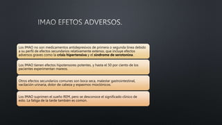 Los IMAO no son medicamentos antidepresivos de primera o segunda línea debido
a su perfil de efectos secundarios relativamente extenso, que incluye efectos
adversos graves como la crisis hipertensiva y el síndrome de serotonina.
Los IMAO tienen efectos hipotensores potentes, y hasta el 50 por ciento de los
pacientes experimentan mareos.
Otros efectos secundarios comunes son boca seca, malestar gastrointestinal,
vacilación urinaria, dolor de cabeza y espasmos mioclónicos.
Los IMAO suprimen el sueño REM, pero se desconoce el significado clínico de
esto. La fatiga de la tarde también es común.
 