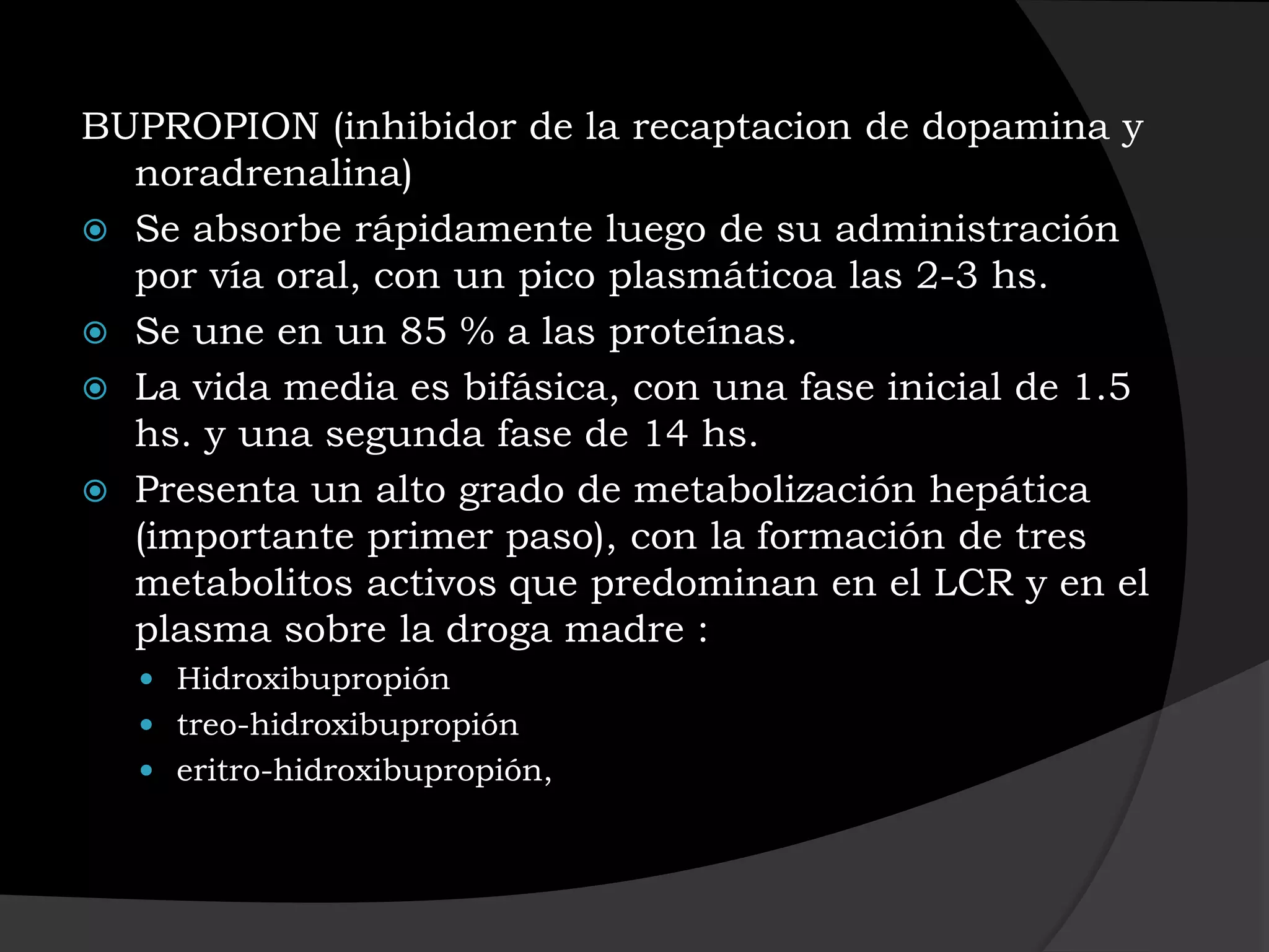 BUPROPION (inhibidor de la recaptacion de dopamina y
  noradrenalina)
 Se absorbe rápidamente luego de su administración
  por vía oral, con un pico plasmáticoa las 2-3 hs.
 Se une en un 85 % a las proteínas.
 La vida media es bifásica, con una fase inicial de 1.5
  hs. y una segunda fase de 14 hs.
 Presenta un alto grado de metabolización hepática
  (importante primer paso), con la formación de tres
  metabolitos activos que predominan en el LCR y en el
  plasma sobre la droga madre :
   Hidroxibupropión
   treo-hidroxibupropión
   eritro-hidroxibupropión,
 
