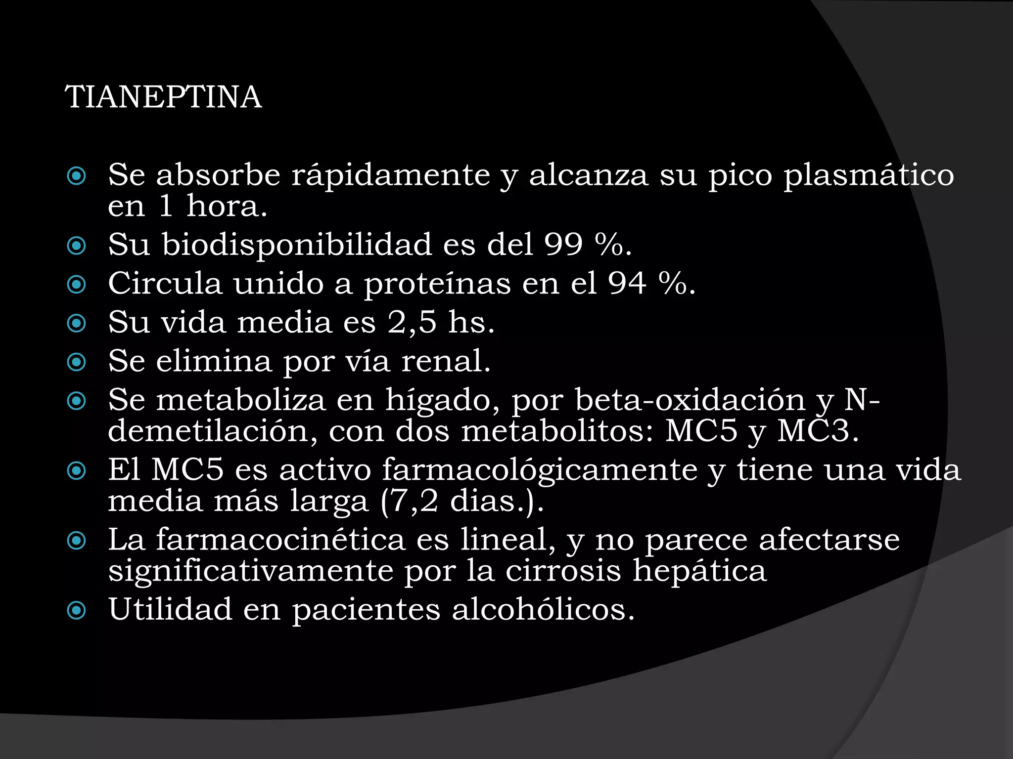 TIANEPTINA

   Se absorbe rápidamente y alcanza su pico plasmático
    en 1 hora.
   Su biodisponibilidad es del 99 %.
   Circula unido a proteínas en el 94 %.
   Su vida media es 2,5 hs.
   Se elimina por vía renal.
   Se metaboliza en hígado, por beta-oxidación y N-
    demetilación, con dos metabolitos: MC5 y MC3.
   El MC5 es activo farmacológicamente y tiene una vida
    media más larga (7,2 dias.).
   La farmacocinética es lineal, y no parece afectarse
    significativamente por la cirrosis hepática
   Utilidad en pacientes alcohólicos.
 