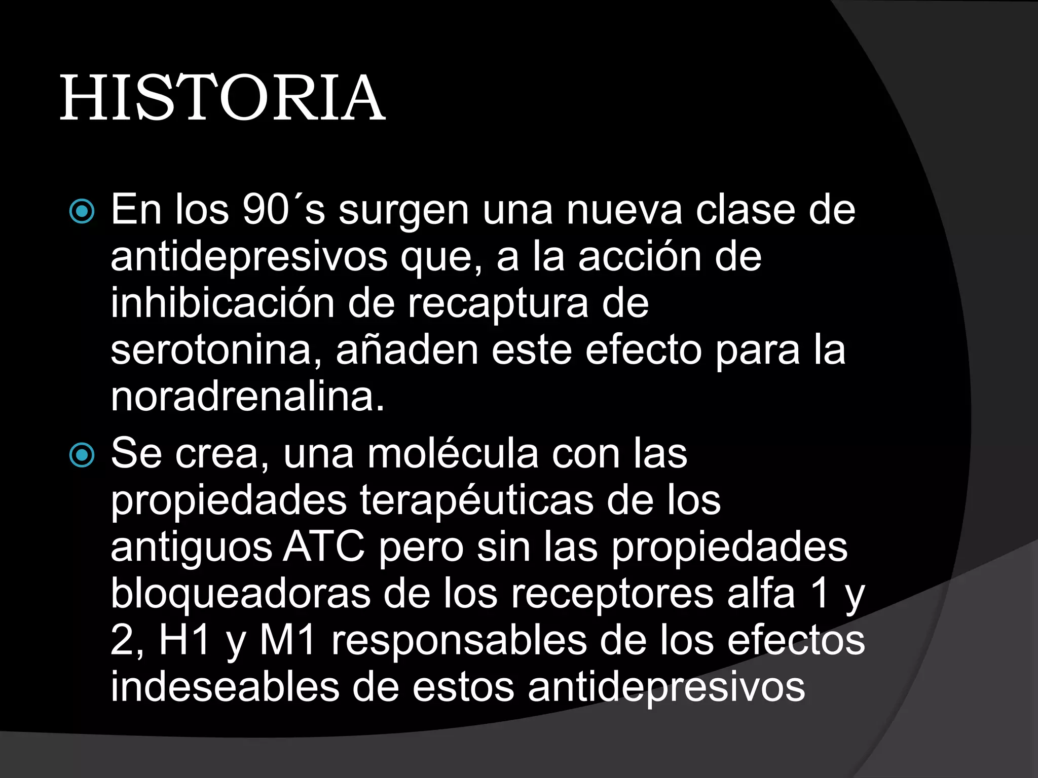 HISTORIA
 En los 90´s surgen una nueva clase de
  antidepresivos que, a la acción de
  inhibicación de recaptura de
  serotonina, añaden este efecto para la
  noradrenalina.
 Se crea, una molécula con las
  propiedades terapéuticas de los
  antiguos ATC pero sin las propiedades
  bloqueadoras de los receptores alfa 1 y
  2, H1 y M1 responsables de los efectos
  indeseables de estos antidepresivos
 