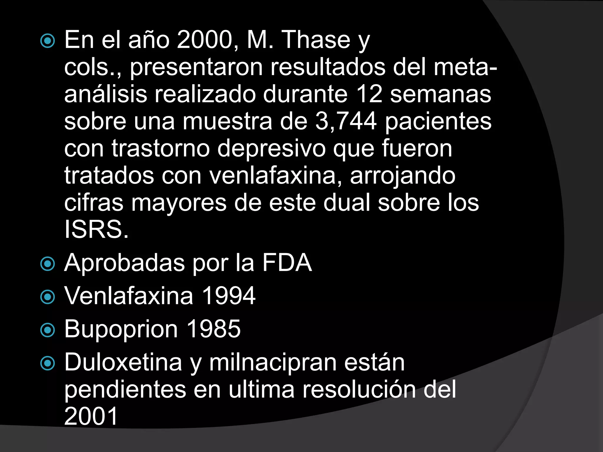  En el año 2000, M. Thase y
  cols., presentaron resultados del meta-
  análisis realizado durante 12 semanas
  sobre una muestra de 3,744 pacientes
  con trastorno depresivo que fueron
  tratados con venlafaxina, arrojando
  cifras mayores de este dual sobre los
  ISRS.
 Aprobadas por la FDA
 Venlafaxina 1994
 Bupoprion 1985
 Duloxetina y milnacipran están
  pendientes en ultima resolución del
  2001
 