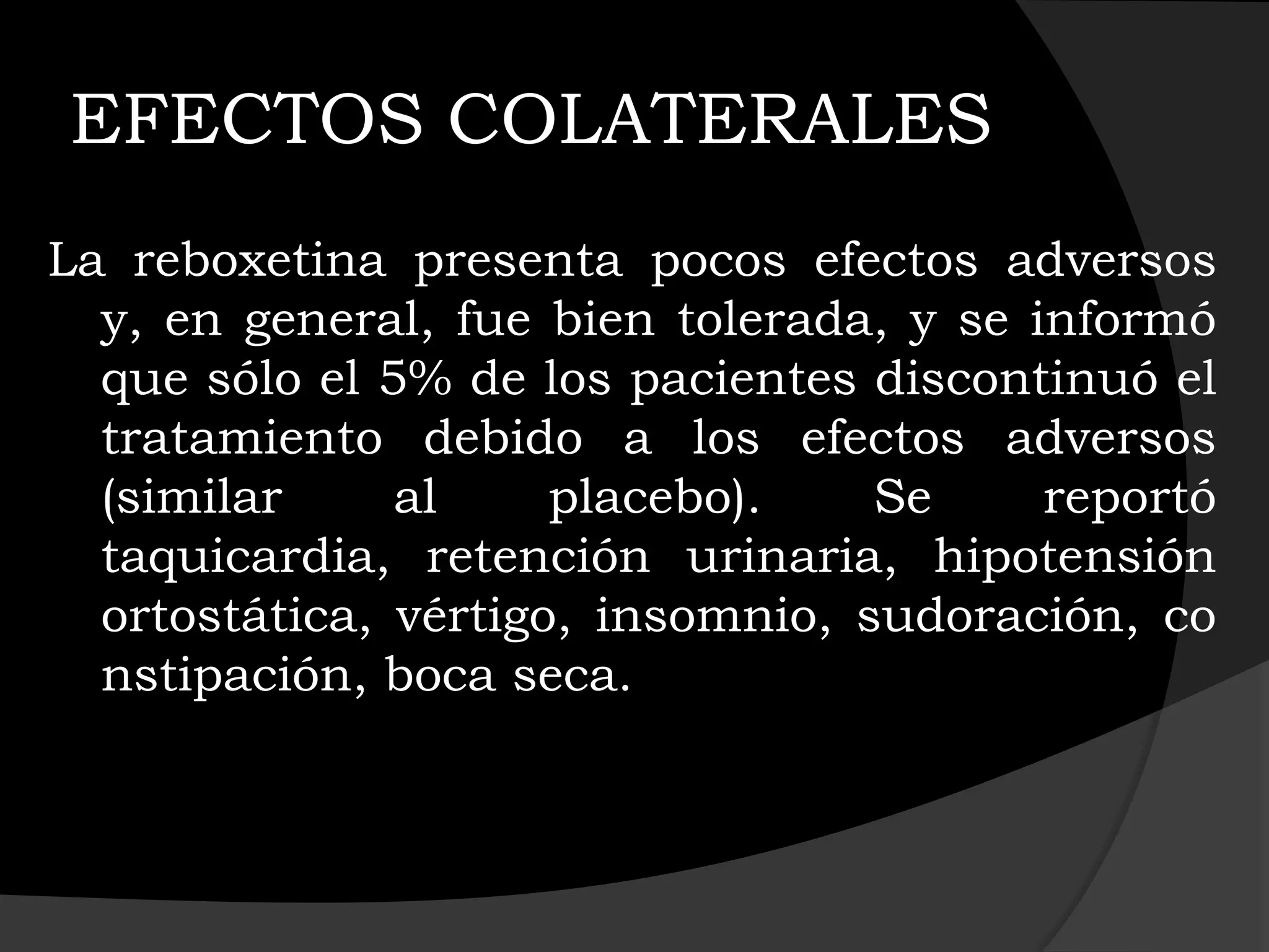 EFECTOS COLATERALES
La reboxetina presenta pocos efectos adversos
  y, en general, fue bien tolerada, y se informó
  que sólo el 5% de los pacientes discontinuó el
  tratamiento debido a los efectos adversos
  (similar     al     placebo).    Se     reportó
  taquicardia, retención urinaria, hipotensión
  ortostática, vértigo, insomnio, sudoración, co
  nstipación, boca seca.
 