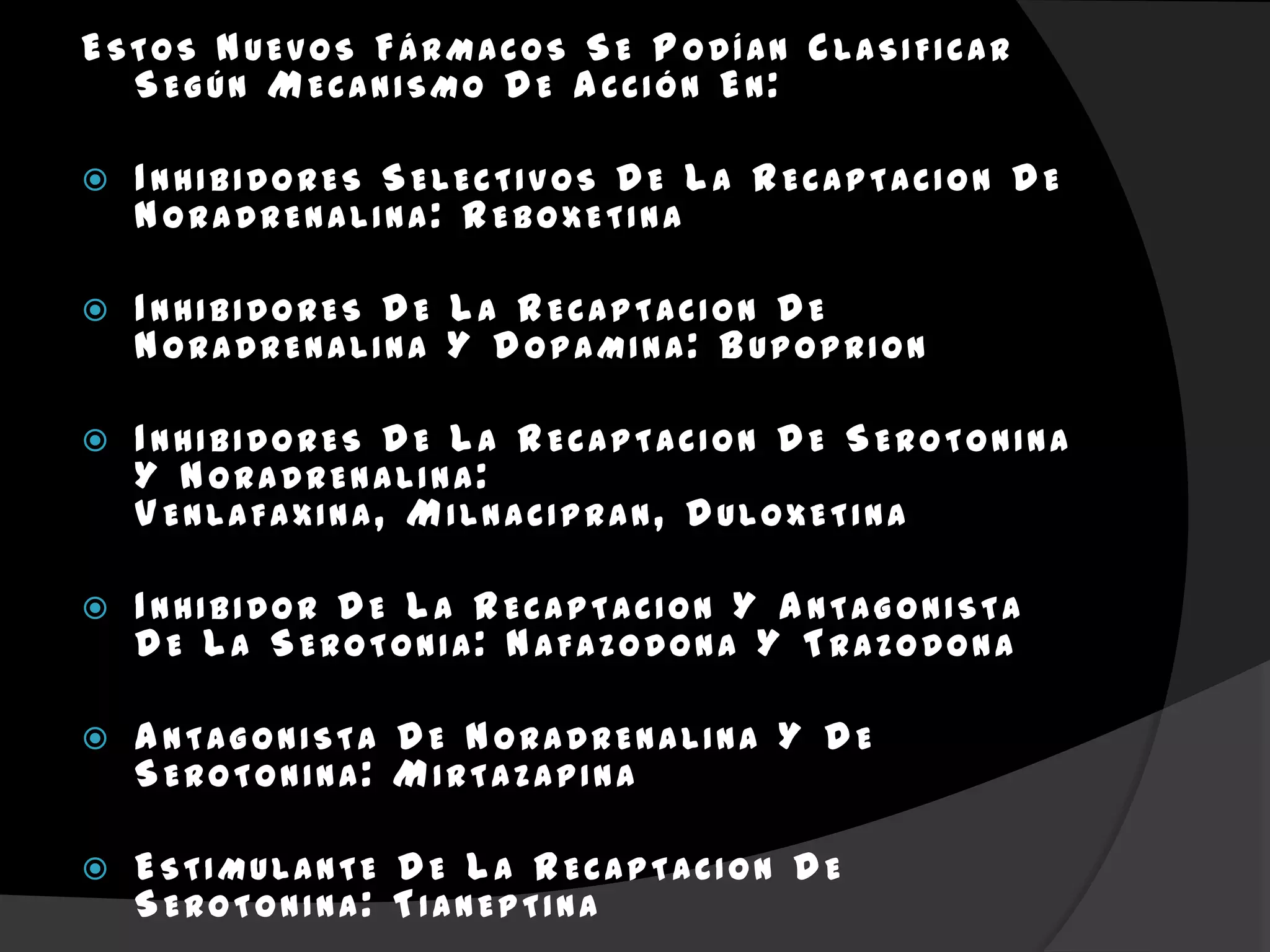 ESTOS NUEVOS FÁRMACOS SE P ODÍAN CLASIFICAR
  SEGÚN MECANISMO D E A CCIÓN EN:

   I NHIBIDORES SELECTIVOS D E L A RECAPTACION D E
    NORADRENALINA: REBOXETINA

   I NHIBIDORES D E L A RECAPTACION D E
    NORADRENALINA Y D OPAMINA: BUPOPRION

   I NHIBIDORES D E L A RECAPTACION D E SEROTONINA
    Y NORADRENALINA:
    V ENLAFAXINA, MILNACIPRAN, D ULOXETINA

   I NHIBIDOR D E L A RECAPTACION Y A NTAGONISTA
    D E L A SEROTONIA: NAFAZODONA Y TRAZODONA

   A NTAGONISTA D E NORADRENALINA Y D E
    SEROTONINA: MIRTAZAPINA

   ESTIMULANTE D E L A RECAPTACION D E
    SEROTONINA: TIANEPTINA
 