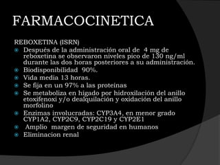 FARMACOCINETICA
REBOXETINA (ISRN)
 Después de la administración oral de 4 mg de
  reboxetina se observaron niveles pico de 130 ng/ml
  durante las dos horas posteriores a su administración.
 Biodisponibilidad 90%.
 Vida media 13 horas.
 Se fija en un 97% a las proteínas
 Se metaboliza en hígado por hidroxilación del anillo
  etoxifenoxi y/o dealquilación y oxidación del anillo
  morfolino
 Enzimas involucradas: CYP3A4, en menor grado
  CYP1A2, CYP2C9, CYP2C19 y CYP2E1
 Amplio margen de seguridad en humanos
 Eliminacion renal
 
