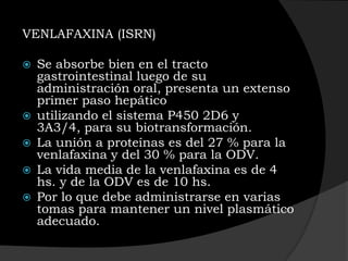 VENLAFAXINA (ISRN)

   Se absorbe bien en el tracto
    gastrointestinal luego de su
    administración oral, presenta un extenso
    primer paso hepático
   utilizando el sistema P450 2D6 y
    3A3/4, para su biotransformación.
   La unión a proteínas es del 27 % para la
    venlafaxina y del 30 % para la ODV.
   La vida media de la venlafaxina es de 4
    hs. y de la ODV es de 10 hs.
   Por lo que debe administrarse en varias
    tomas para mantener un nivel plasmático
    adecuado.
 