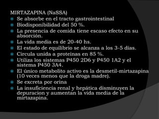 MIRTAZAPINA (NaSSA)
 Se absorbe en el tracto gastrointestinal
 Biodisponibilidad del 50 %.
 La presencia de comida tiene escaso efecto en su
  absorción.
 La vida media es de 20-40 hs.
 El estado de equilibrio se alcanza a los 3-5 días.
 Circula unida a proteínas en 85 %.
 Utiliza los sistemas P450 2D6 y P450 1A2 y el
  sistema P450 3A4.
 El único metabolito activo es la desmetil-mirtazapina
  (10 veces menos que la droga madre).
 Se excreta por orina
 La insuficiencia renal y hepática disminuyen la
  depuracion y aumentan la vida media de la
  mirtazapina.
 