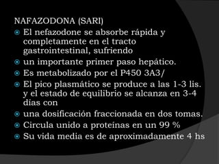 NAFAZODONA (SARI)
 El nefazodone se absorbe rápida y
  completamente en el tracto
  gastrointestinal, sufriendo
 un importante primer paso hepático.
 Es metabolizado por el P450 3A3/
 El pico plasmático se produce a las 1-3 lis.
  y el estado de equilibrio se alcanza en 3-4
  días con
 una dosificación fraccionada en dos tomas.
 Circula unido a proteínas en un 99 %
 Su vida media es de aproximadamente 4 hs
 