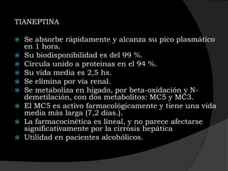 TIANEPTINA

   Se absorbe rápidamente y alcanza su pico plasmático
    en 1 hora.
   Su biodisponibilidad es del 99 %.
   Circula unido a proteínas en el 94 %.
   Su vida media es 2,5 hs.
   Se elimina por vía renal.
   Se metaboliza en hígado, por beta-oxidación y N-
    demetilación, con dos metabolitos: MC5 y MC3.
   El MC5 es activo farmacológicamente y tiene una vida
    media más larga (7,2 dias.).
   La farmacocinética es lineal, y no parece afectarse
    significativamente por la cirrosis hepática
   Utilidad en pacientes alcohólicos.
 