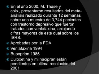  En el año 2000, M. Thase y
  cols., presentaron resultados del meta-
  análisis realizado durante 12 semanas
  sobre una muestra de 3,744 pacientes
  con trastorno depresivo que fueron
  tratados con venlafaxina, arrojando
  cifras mayores de este dual sobre los
  ISRS.
 Aprobadas por la FDA
 Venlafaxina 1994
 Bupoprion 1985
 Duloxetina y milnacipran están
  pendientes en ultima resolución del
  2001
 