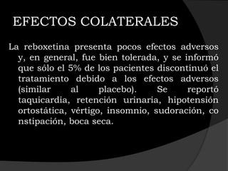 EFECTOS COLATERALES
La reboxetina presenta pocos efectos adversos
  y, en general, fue bien tolerada, y se informó
  que sólo el 5% de los pacientes discontinuó el
  tratamiento debido a los efectos adversos
  (similar     al     placebo).    Se     reportó
  taquicardia, retención urinaria, hipotensión
  ortostática, vértigo, insomnio, sudoración, co
  nstipación, boca seca.
 