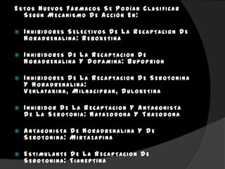 ESTOS NUEVOS FÁRMACOS SE P ODÍAN CLASIFICAR
  SEGÚN MECANISMO D E A CCIÓN EN:

   I NHIBIDORES SELECTIVOS D E L A RECAPTACION D E
    NORADRENALINA: REBOXETINA

   I NHIBIDORES D E L A RECAPTACION D E
    NORADRENALINA Y D OPAMINA: BUPOPRION

   I NHIBIDORES D E L A RECAPTACION D E SEROTONINA
    Y NORADRENALINA:
    V ENLAFAXINA, MILNACIPRAN, D ULOXETINA

   I NHIBIDOR D E L A RECAPTACION Y A NTAGONISTA
    D E L A SEROTONIA: NAFAZODONA Y TRAZODONA

   A NTAGONISTA D E NORADRENALINA Y D E
    SEROTONINA: MIRTAZAPINA

   ESTIMULANTE D E L A RECAPTACION D E
    SEROTONINA: TIANEPTINA
 